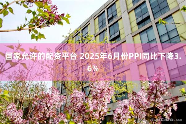 国家允许的配资平台 2025年6月份PPI同比下降3.6%