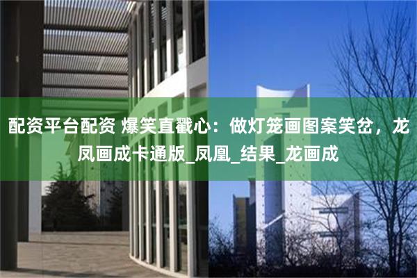 配资平台配资 爆笑直戳心：做灯笼画图案笑岔，龙凤画成卡通版_凤凰_结果_龙画成