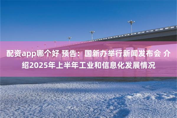 配资app哪个好 预告：国新办举行新闻发布会 介绍2025年上半年工业和信息化发展情况