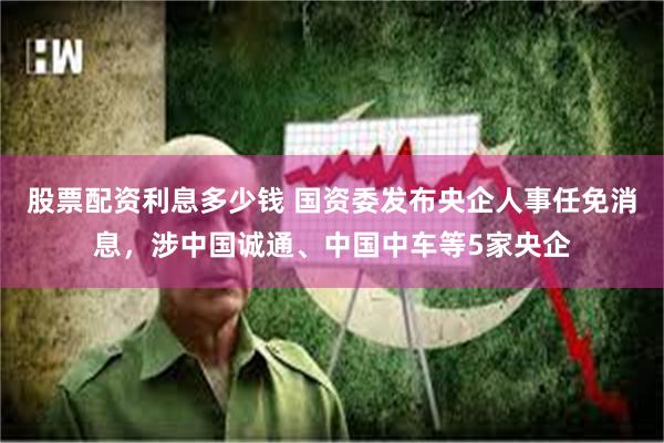 股票配资利息多少钱 国资委发布央企人事任免消息，涉中国诚通、中国中车等5家央企