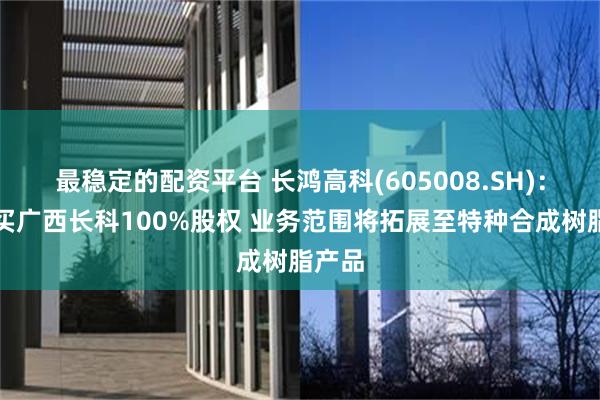 最稳定的配资平台 长鸿高科(605008.SH)：拟购买广西长科100%股权 业务范围将拓展至特种合成树脂产品