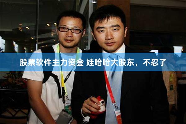 股票软件主力资金 娃哈哈大股东，不忍了
