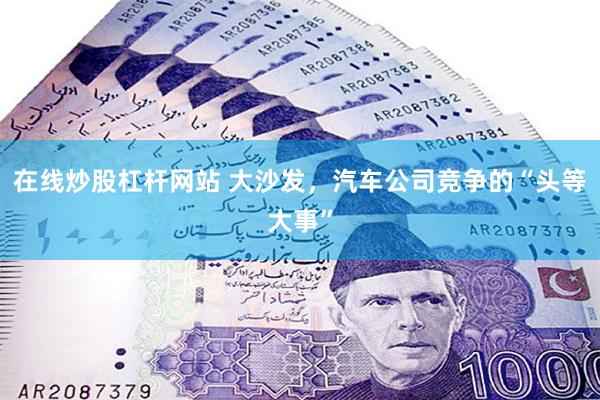 在线炒股杠杆网站 大沙发，汽车公司竞争的“头等大事”