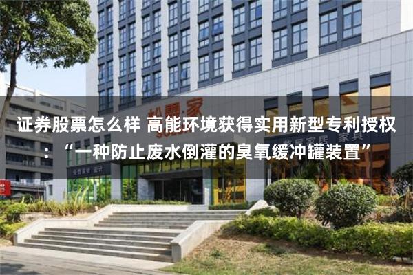 证券股票怎么样 高能环境获得实用新型专利授权：“一种防止废水倒灌的臭氧缓冲罐装置”