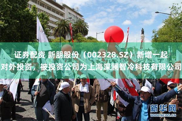 证券配资 新朋股份（002328.SZ）新增一起对外投资，被投资公司为上海深澜智冷科技有限公司