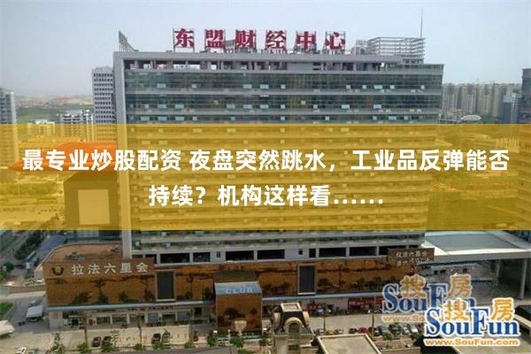 最专业炒股配资 夜盘突然跳水，工业品反弹能否持续？机构这样看……