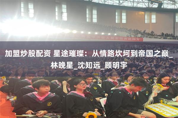 加盟炒股配资 星途璀璨：从情路坎坷到帝国之巅_林晚星_沈知远_顾明宇