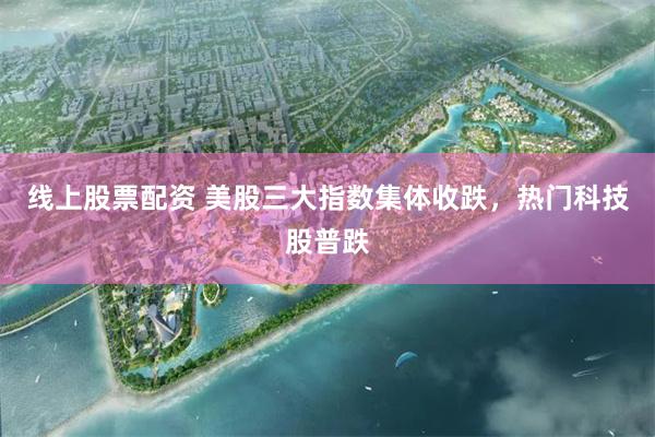 线上股票配资 美股三大指数集体收跌，热门科技股普跌