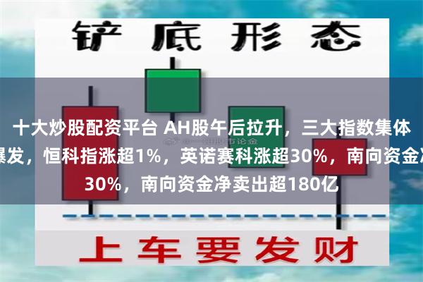 十大炒股配资平台 AH股午后拉升，三大指数集体收涨，军工股爆发，恒科指涨超1%，英诺赛科涨超30%，南向资金净卖出超180亿