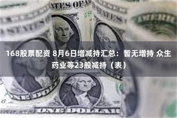 168股票配资 8月6日增减持汇总：暂无增持 众生药业等23股减持（表）