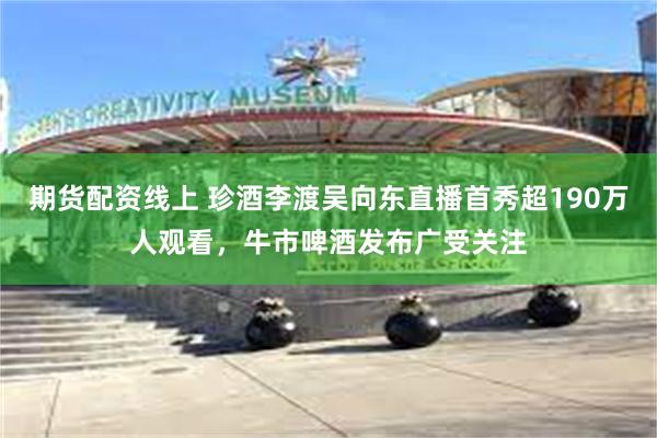 期货配资线上 珍酒李渡吴向东直播首秀超190万人观看，牛市啤酒发布广受关注