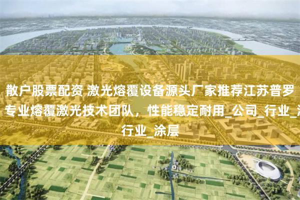 散户股票配资 激光熔覆设备源头厂家推荐江苏普罗斯，专业熔覆激光技术团队，性能稳定耐用_公司_行业_涂层