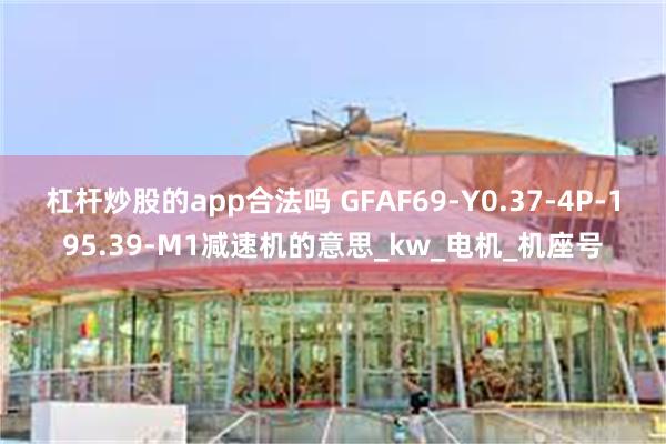 杠杆炒股的app合法吗 GFAF69-Y0.37-4P-195.39-M1减速机的意思_kw_电机_机座号