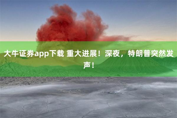 大牛证券app下载 重大进展！深夜，特朗普突然发声！