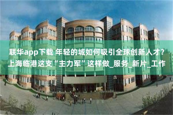 联华app下载 年轻的城如何吸引全球创新人才？上海临港这支“主力军”这样做_服务_新片_工作