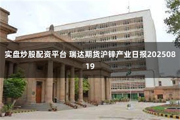 实盘炒股配资平台 瑞达期货沪锌产业日报20250819