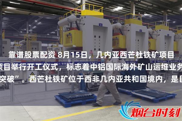 靠谱股票配资 8月15日，几内亚西芒杜铁矿项目Simfer矿区采矿运维项目举行开工仪式，标志着中铝国际海外矿山运维业务实现“零的突破”。西芒杜铁矿位于西非几内亚共和国境内，是目前世界上最大的高品位赤铁矿矿山之一。