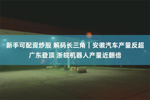 新手可配资炒股 解码长三角｜安徽汽车产量反超广东登顶 浙皖机器人产量近翻倍
