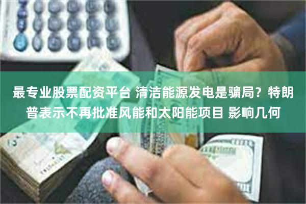 最专业股票配资平台 清洁能源发电是骗局？特朗普表示不再批准风能和太阳能项目 影响几何