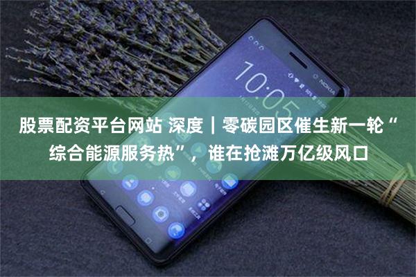 股票配资平台网站 深度｜零碳园区催生新一轮“综合能源服务热”，谁在抢滩万亿级风口