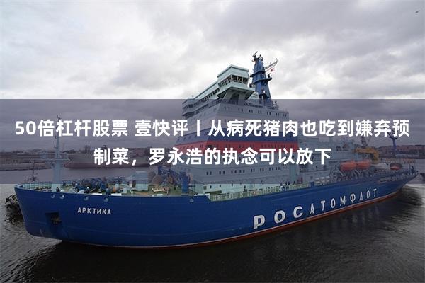 50倍杠杆股票 壹快评丨从病死猪肉也吃到嫌弃预制菜，罗永浩的执念可以放下