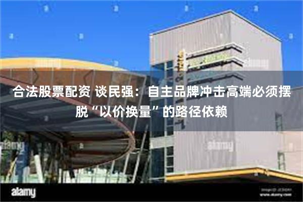 合法股票配资 谈民强：自主品牌冲击高端必须摆脱“以价换量”的路径依赖