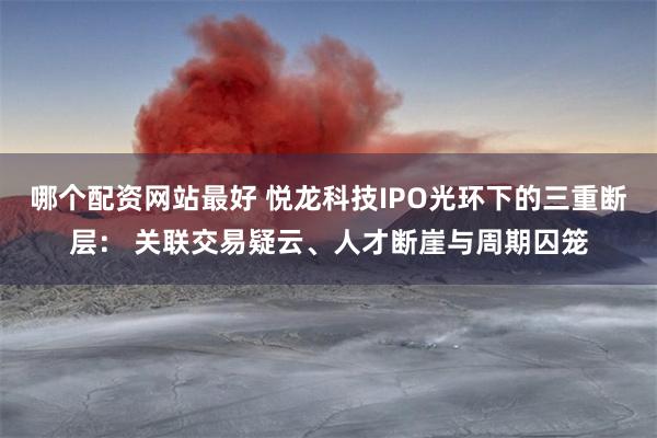 哪个配资网站最好 悦龙科技IPO光环下的三重断层： 关联交易疑云、人才断崖与周期囚笼
