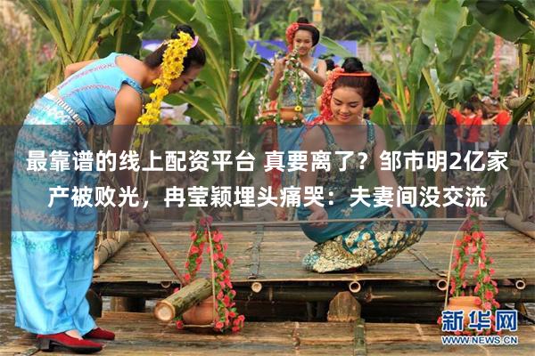 最靠谱的线上配资平台 真要离了？邹市明2亿家产被败光，冉莹颖埋头痛哭：夫妻间没交流