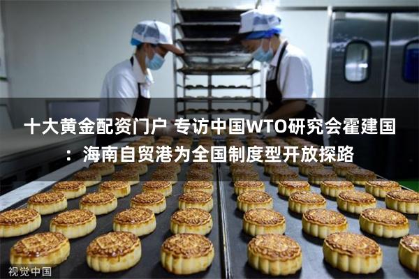 十大黄金配资门户 专访中国WTO研究会霍建国：海南自贸港为全国制度型开放探路