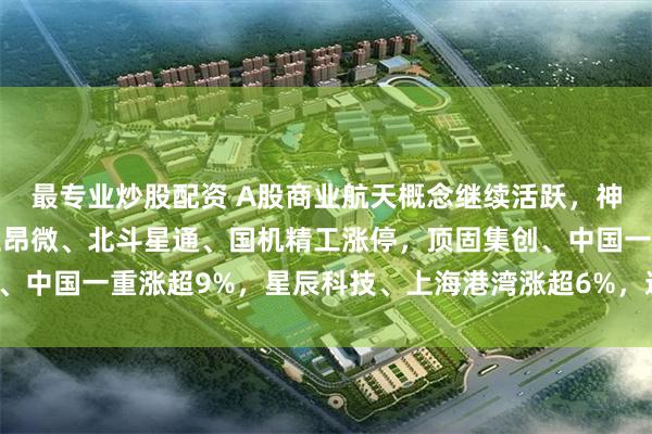 最专业炒股配资 A股商业航天概念继续活跃，神剑股份、亚太股份、立昂微、北斗星通、国机精工涨停，顶固集创、中国一重涨超9%，星辰科技、上海港湾涨超6%，通宇通讯涨超5%