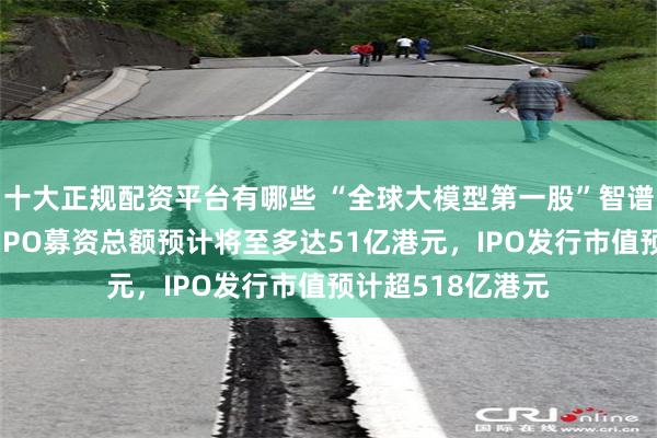 十大正规配资平台有哪些 “全球大模型第一股”智谱启动招股,本次IPO募资总额预计将至多达51亿港元,IPO发行市值预计超518亿港元